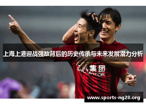 上海上港迎战强敌背后的历史传承与未来发展潜力分析