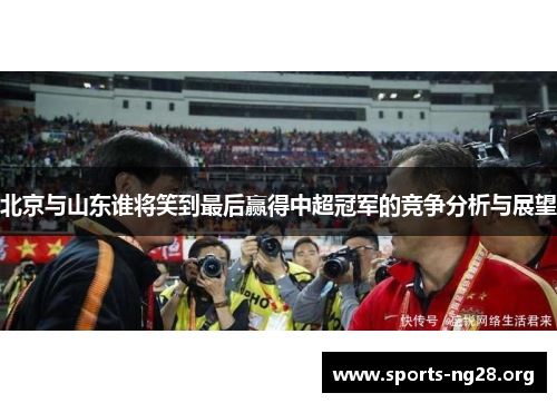 北京与山东谁将笑到最后赢得中超冠军的竞争分析与展望