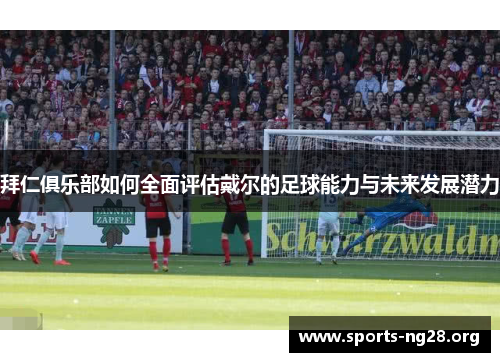 拜仁俱乐部如何全面评估戴尔的足球能力与未来发展潜力