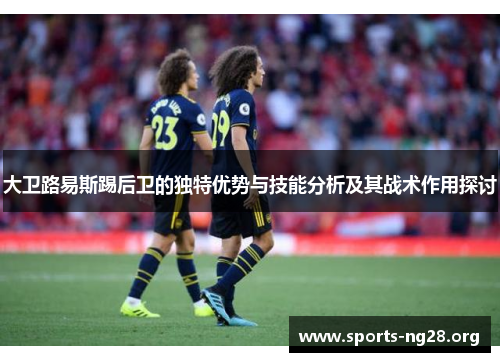 大卫路易斯踢后卫的独特优势与技能分析及其战术作用探讨 大卫路易斯踢后卫的独特优势与技能分析及其战术作用探讨