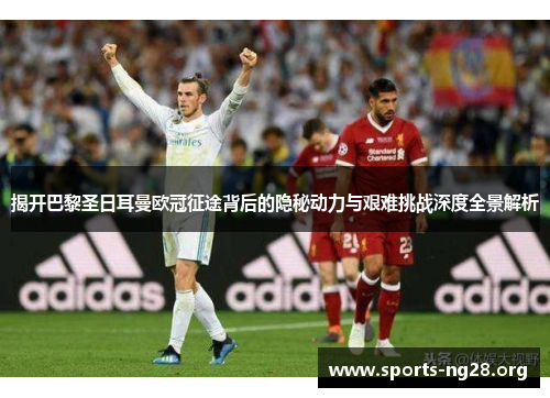 揭开巴黎圣日耳曼欧冠征途背后的隐秘动力与艰难挑战深度全景解析