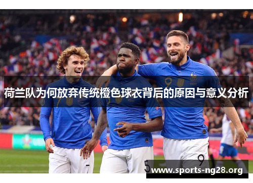 荷兰队为何放弃传统橙色球衣背后的原因与意义分析 荷兰队为何放弃传统橙色球衣背后的原因与意义分析